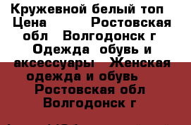 Кружевной белый топ › Цена ­ 700 - Ростовская обл., Волгодонск г. Одежда, обувь и аксессуары » Женская одежда и обувь   . Ростовская обл.,Волгодонск г.